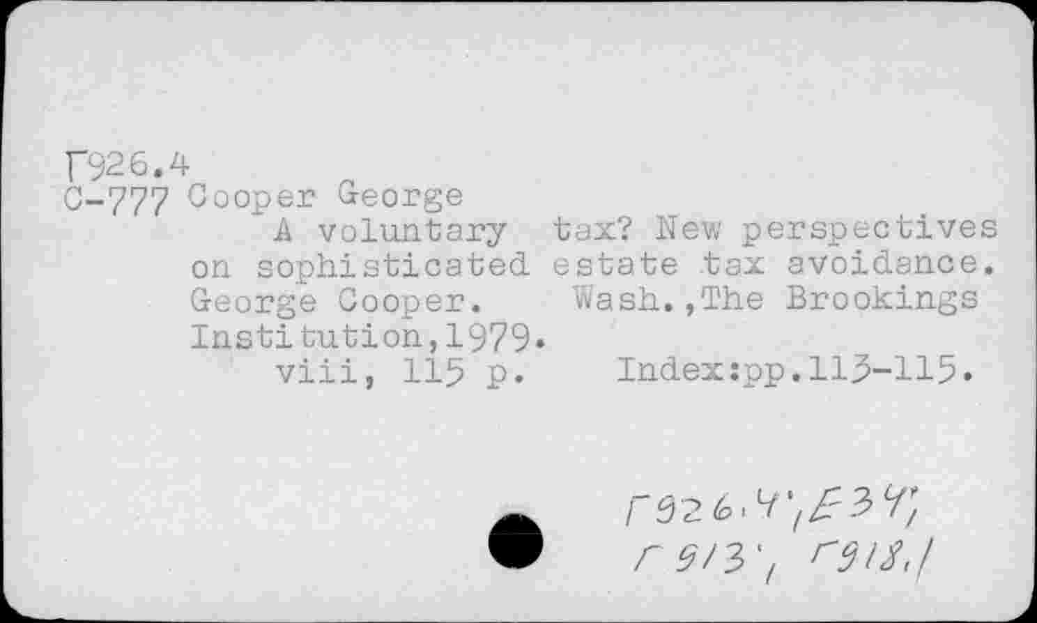 ﻿F926.4
0-777 Cooper George
A voluntary tax? New perspectives on sophisticated estate tax avoidance. George Cooper. Wash. ,The Brookings Institution,1979»
viii, 115 p.	Index:pp.115-115.